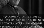 « Aucune autorité, même la plus élevée dans la hiérarchie, ne peut nous contraindre à abandonner ou à diminuer notre foi catholique clairement exprimée et professée par le Magistère de l’Eglise depuis 19 siècles » (Mgr Lefebvre)